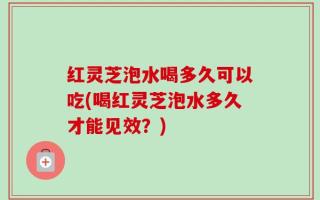 红灵芝泡水喝多久可以吃(喝红灵芝泡水多久才能见效？)