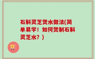 石斛灵芝煲水做法(简单易学！如何煲制石斛灵芝水？)