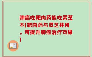 肺癌吃靶向药能吃灵芝不(靶向药与灵芝并用，可提升肺癌治疗效果)
