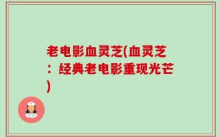 老电影血灵芝(血灵芝：经典老电影重现光芒)