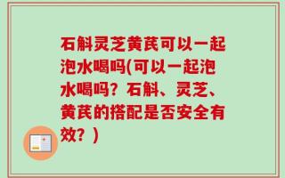 石斛灵芝黄芪可以一起泡水喝吗(可以一起泡水喝吗？石斛、灵芝、黄芪的搭配是否安全有效？)