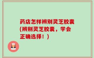 药店怎样辨别灵芝胶囊(辨别灵芝胶囊，学会正确选择！)
