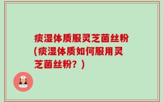痰湿体质服灵芝菌丝粉(痰湿体质如何服用灵芝菌丝粉？)