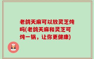 老鸽天麻可以放灵芝炖吗(老鸽天麻和灵芝可炖一锅，让你更健康)