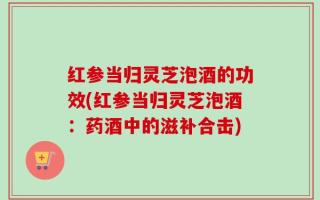 红参当归灵芝泡酒的功效(红参当归灵芝泡酒：药酒中的滋补合击)