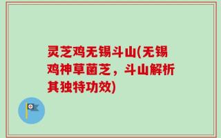 灵芝鸡无锡斗山(无锡鸡神草菌芝，斗山解析其独特功效)