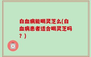 白血病能喝灵芝么(白血病患者适合喝灵芝吗？)