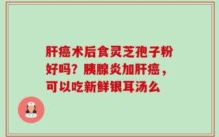 肝癌术后食灵芝孢子粉好吗？胰腺炎加肝癌，可以吃新鲜银耳汤么