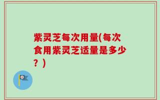 紫灵芝每次用量(每次食用紫灵芝适量是多少？)