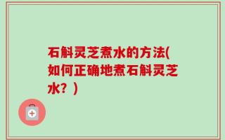 石斛灵芝煮水的方法(如何正确地煮石斛灵芝水？)