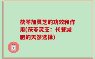 茯苓加灵芝的功效和作用(茯苓灵芝：代餐减肥的天然选择)