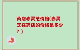 药店赤灵芝价格(赤灵芝在药店的价格是多少？)