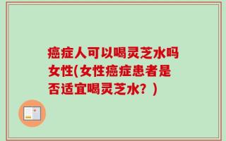 癌症人可以喝灵芝水吗女性(女性癌症患者是否适宜喝灵芝水？)