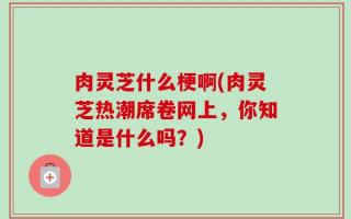 肉灵芝什么梗啊(肉灵芝热潮席卷网上，你知道是什么吗？)