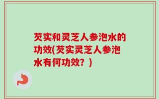 芡实和灵芝人参泡水的功效(芡实灵芝人参泡水有何功效？)