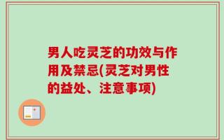 男人吃灵芝的功效与作用及禁忌(灵芝对男性的益处、注意事项)