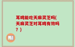 耳鸣能吃天麻灵芝吗(天麻灵芝对耳鸣有效吗？)