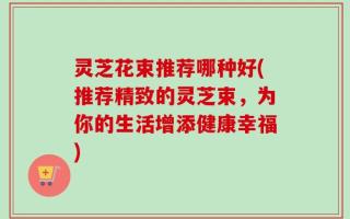 灵芝花束推荐哪种好(推荐精致的灵芝束，为你的生活增添健康幸福)
