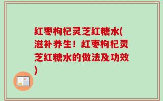 红枣枸杞灵芝红糖水(滋补养生！红枣枸杞灵芝红糖水的做法及功效)