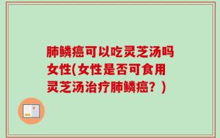 肺鳞癌可以吃灵芝汤吗女性(女性是否可食用灵芝汤治疗肺鳞癌？)