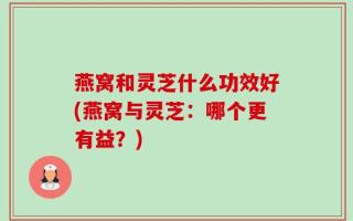 燕窝和灵芝什么功效好(燕窝与灵芝：哪个更有益？)