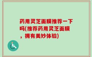 药用灵芝面膜推荐一下吗(推荐药用灵芝面膜，拥有美妙体验)
