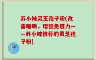 苏小妹灵芝孢子粉(改善睡眠，增强免疫力——苏小妹推荐的灵芝孢子粉)