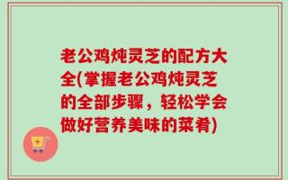 老公鸡炖灵芝的配方大全(掌握老公鸡炖灵芝的全部步骤，轻松学会做好营养美味的菜肴)