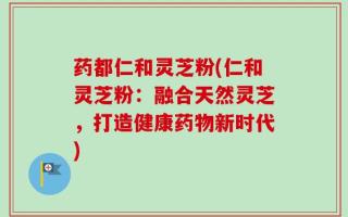 药都仁和灵芝粉(仁和灵芝粉：融合天然灵芝，打造健康药物新时代)