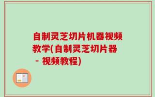 自制灵芝切片机器视频教学(自制灵芝切片器 - 视频教程)