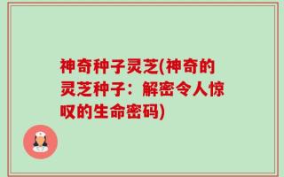 神奇种子灵芝(神奇的灵芝种子：解密令人惊叹的生命密码)