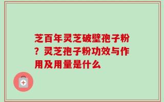芝百年灵芝破壁孢子粉？灵芝孢子粉功效与作用及用量是什么