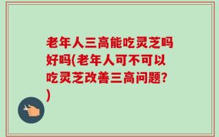 老年人三高能吃灵芝吗好吗(老年人可不可以吃灵芝改善三高问题？)