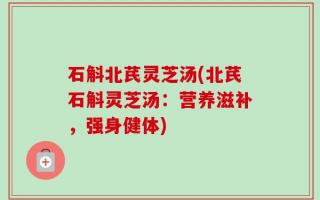 石斛北芪灵芝汤(北芪石斛灵芝汤：营养滋补，强身健体)