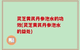 灵芝黄芪丹参泡水的功效(灵芝黄芪丹参泡水的益处)