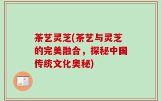 茶艺灵芝(茶艺与灵芝的完美融合，探秘中国传统文化奥秘)