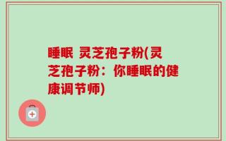 睡眠 灵芝孢子粉(灵芝孢子粉：你睡眠的健康调节师)