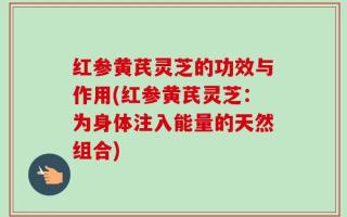 红参黄芪灵芝的功效与作用(红参黄芪灵芝：为身体注入能量的天然组合)