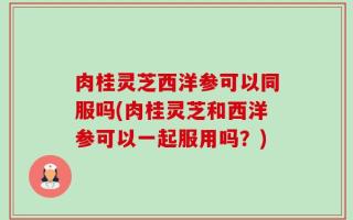 肉桂灵芝西洋参可以同服吗(肉桂灵芝和西洋参可以一起服用吗？)