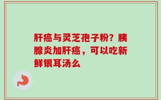 肝癌与灵芝孢子粉？胰腺炎加肝癌，可以吃新鲜银耳汤么