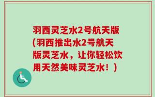 羽西灵芝水2号航天版(羽西推出水2号航天版灵芝水，让你轻松饮用天然美味灵芝水！)