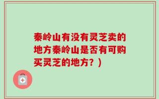 秦岭山有没有灵芝卖的地方秦岭山是否有可购买灵芝的地方？)