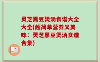 灵芝黑豆煲汤食谱大全大全(超简单营养又美味：灵芝黑豆煲汤食谱合集)