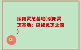 绥阳灵芝基地(绥阳灵芝基地：探秘灵芝之源)