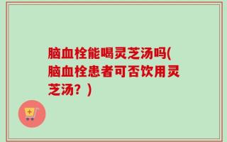 脑血栓能喝灵芝汤吗(脑血栓患者可否饮用灵芝汤？)