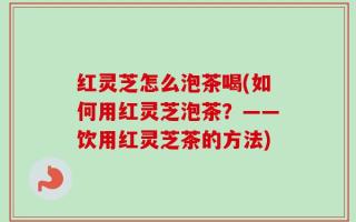 红灵芝怎么泡茶喝(如何用红灵芝泡茶？——饮用红灵芝茶的方法)
