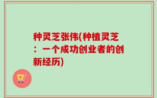 种灵芝张伟(种植灵芝：一个成功创业者的创新经历)