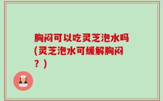 胸闷可以吃灵芝泡水吗(灵芝泡水可缓解胸闷？)