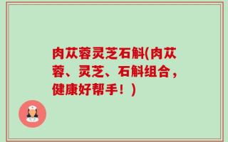 肉苁蓉灵芝石斛(肉苁蓉、灵芝、石斛组合，健康好帮手！)