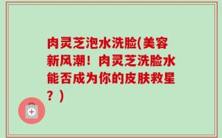 肉灵芝泡水洗脸(美容新风潮！肉灵芝洗脸水能否成为你的皮肤救星？)